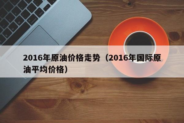 2016年原油价格走势（2016年国际原油平均价格）