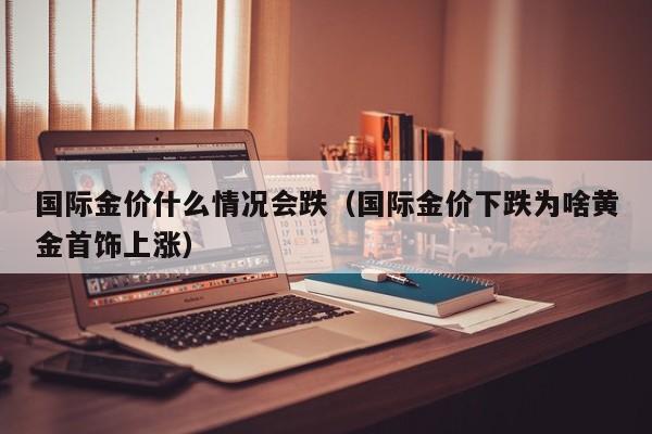 国际金价什么情况会跌（国际金价下跌为啥黄金首饰上涨）