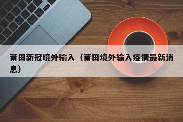 莆田新冠境外输入（莆田境外输入疫情最新消息）