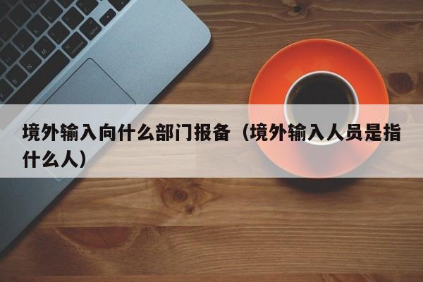 境外输入向什么部门报备（境外输入人员是指什么人）