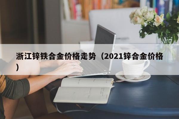 浙江锌铁合金价格走势（2021锌合金价格）