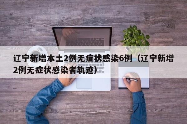 辽宁新增本土2例无症状感染6例（辽宁新增2例无症状感染者轨迹）