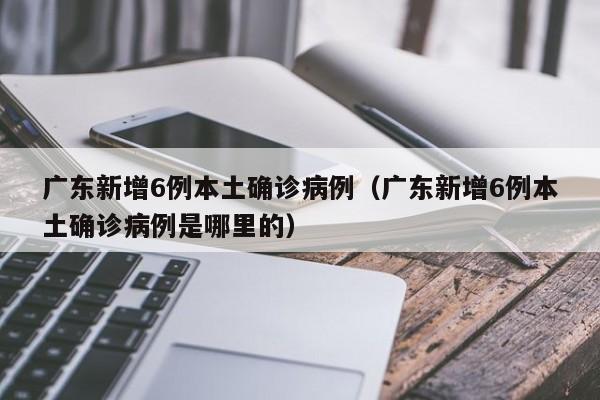 广东新增6例本土确诊病例（广东新增6例本土确诊病例是哪里的）