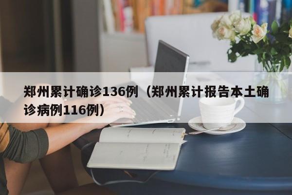 郑州累计确诊136例（郑州累计报告本土确诊病例116例）