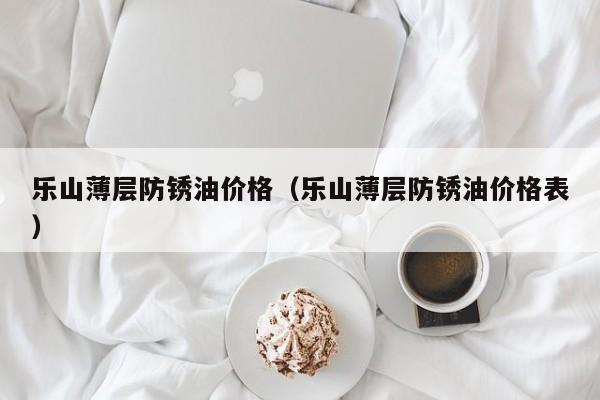 乐山薄层防锈油价格（乐山薄层防锈油价格表）