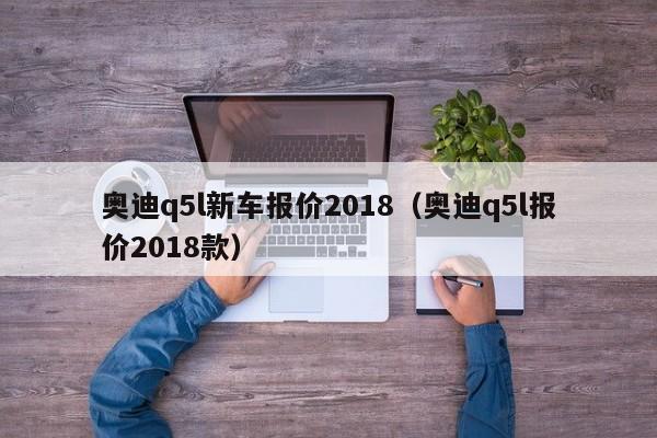 奥迪q5l新车报价2018（奥迪q5l报价2018款）