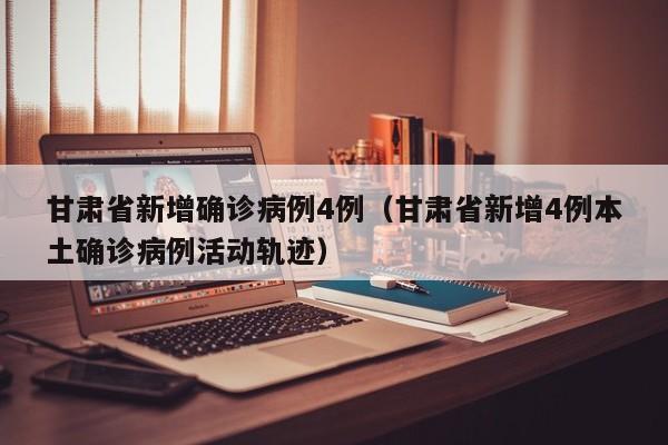 甘肃省新增确诊病例4例（甘肃省新增4例本土确诊病例活动轨迹）