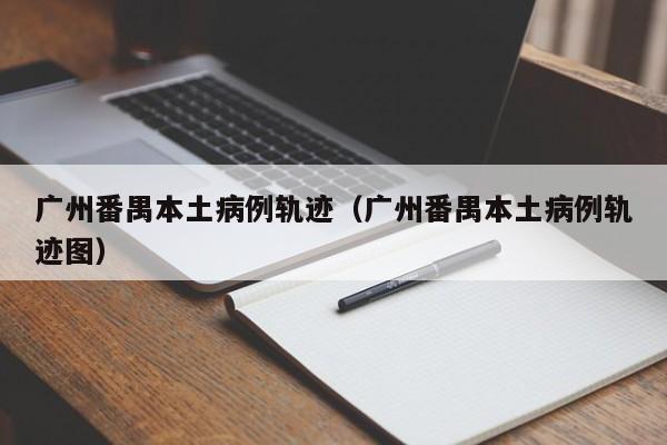 广州番禺本土病例轨迹（广州番禺本土病例轨迹图）