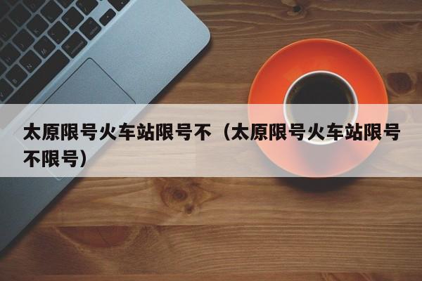 太原限号火车站限号不（太原限号火车站限号不限号）