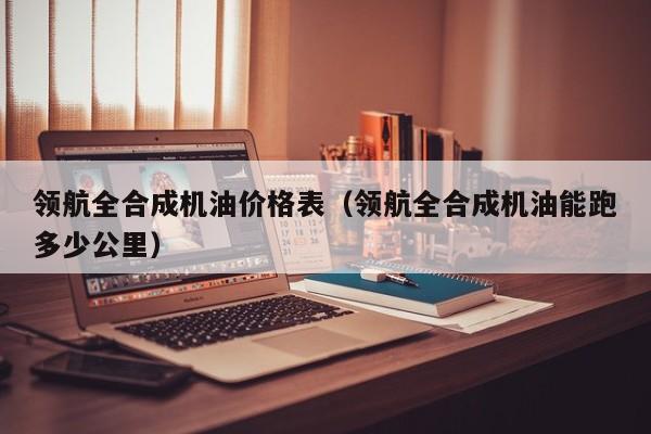 领航全合成机油价格表（领航全合成机油能跑多少公里）