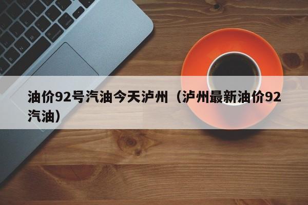 油价92号汽油今天泸州（泸州最新油价92汽油）