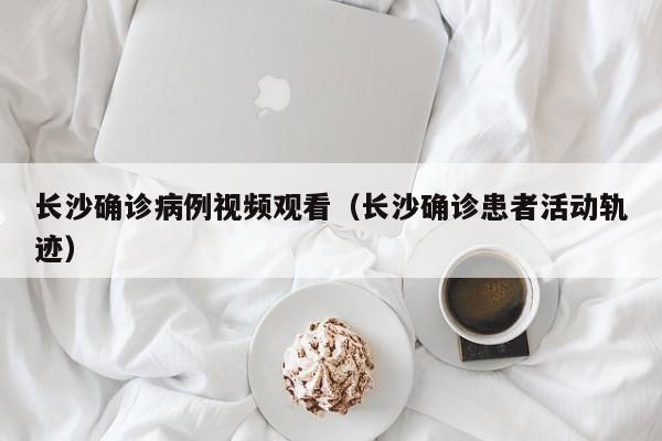 长沙确诊病例视频观看（长沙确诊患者活动轨迹）