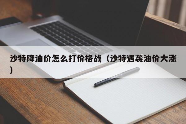 沙特降油价怎么打价格战（沙特遇袭油价大涨）