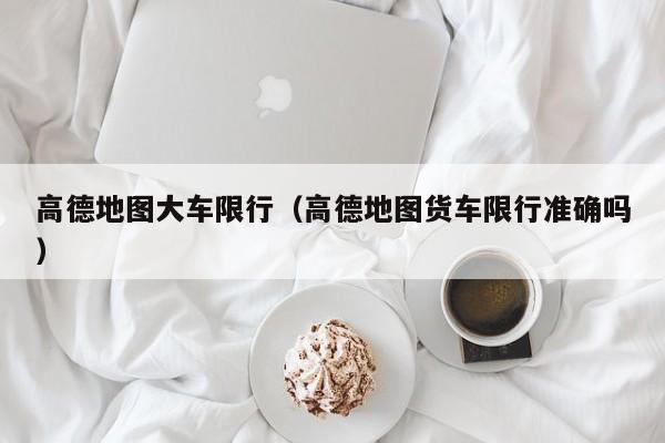 高德地图大车限行（高德地图货车限行准确吗）