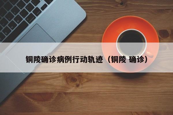铜陵确诊病例行动轨迹（铜陵 确诊）
