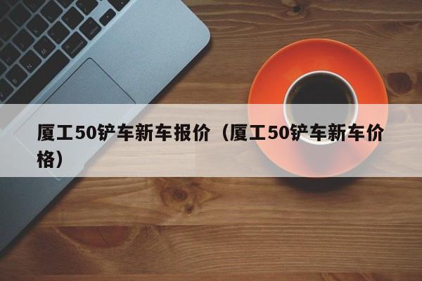 厦工50铲车新车报价（厦工50铲车新车价格）