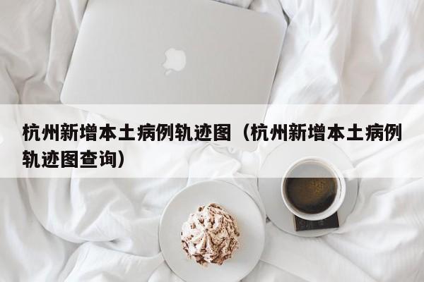杭州新增本土病例轨迹图（杭州新增本土病例轨迹图查询）