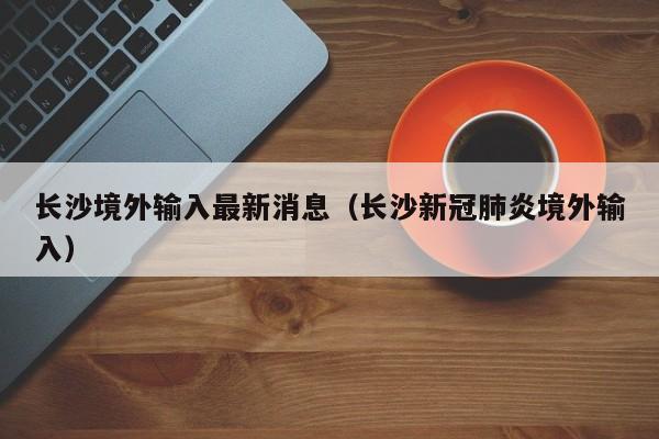长沙境外输入最新消息（长沙新冠肺炎境外输入）