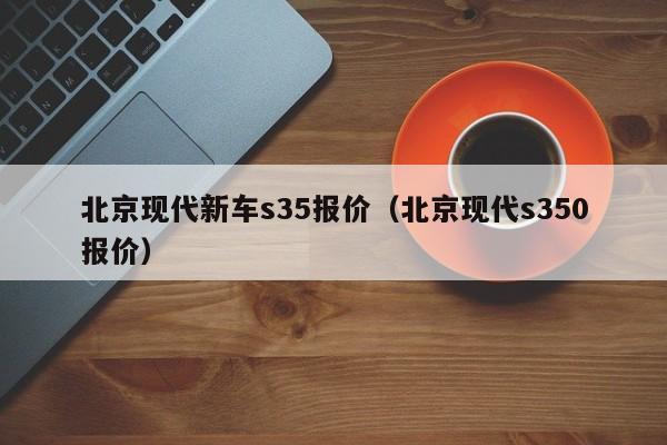 北京现代新车s35报价（北京现代s350报价）