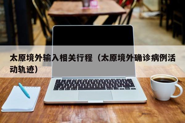 太原境外输入相关行程（太原境外确诊病例活动轨迹）