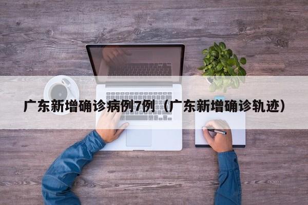 广东新增确诊病例7例（广东新增确诊轨迹）