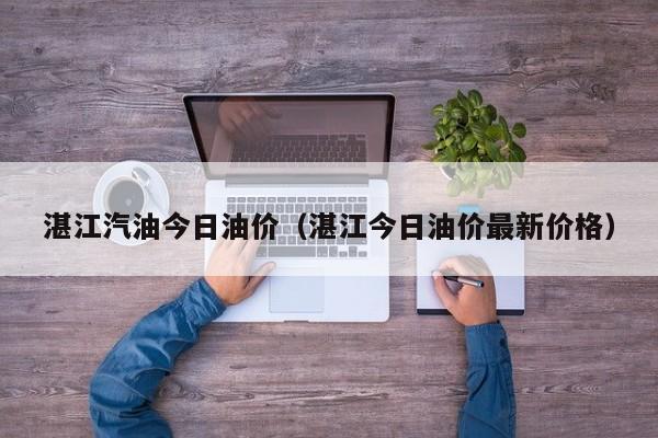 湛江汽油今日油价（湛江今日油价最新价格）