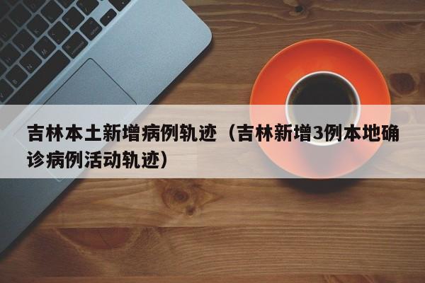 吉林本土新增病例轨迹（吉林新增3例本地确诊病例活动轨迹）