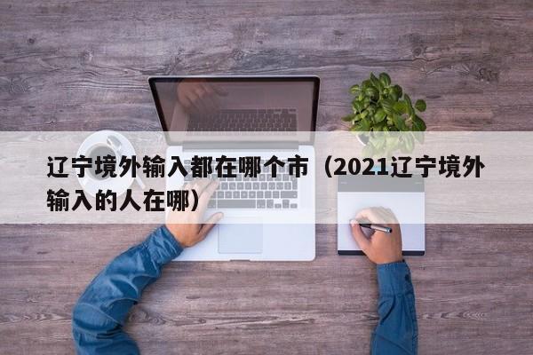 辽宁境外输入都在哪个市（2021辽宁境外输入的人在哪）