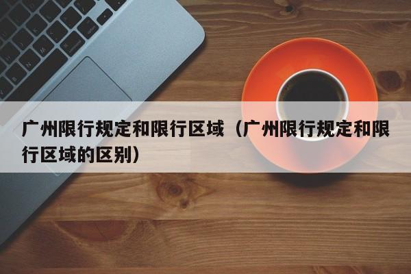 广州限行规定和限行区域（广州限行规定和限行区域的区别）