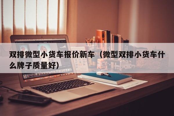 双排微型小货车报价新车（微型双排小货车什么牌子质量好）