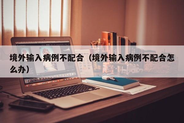 境外输入病例不配合（境外输入病例不配合怎么办）
