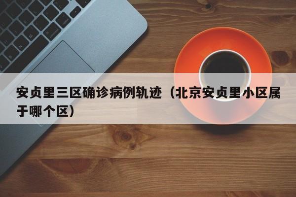 安贞里三区确诊病例轨迹（北京安贞里小区属于哪个区）