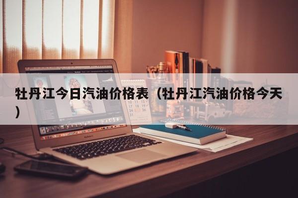牡丹江今日汽油价格表（牡丹江汽油价格今天）