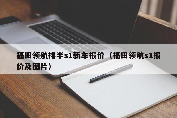 福田领航排半s1新车报价（福田领航s1报价及图片）