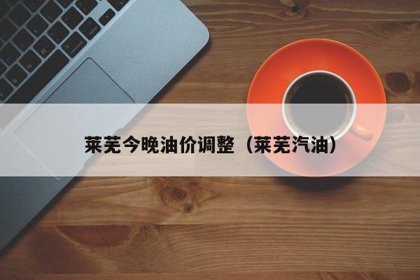 莱芜今晚油价调整（莱芜汽油）