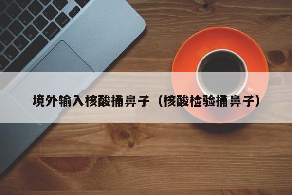 境外输入核酸捅鼻子（核酸检验捅鼻子）