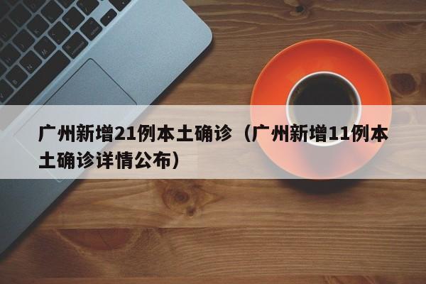 广州新增21例本土确诊（广州新增11例本土确诊详情公布）