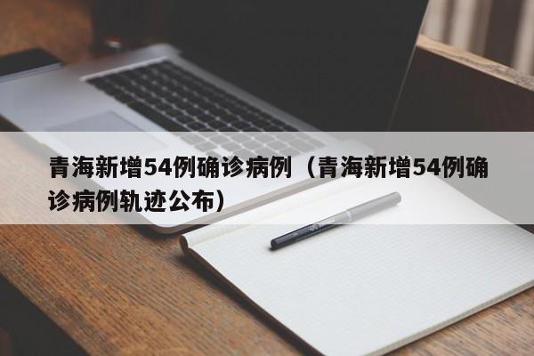 青海新增54例确诊病例（青海新增54例确诊病例轨迹公布）