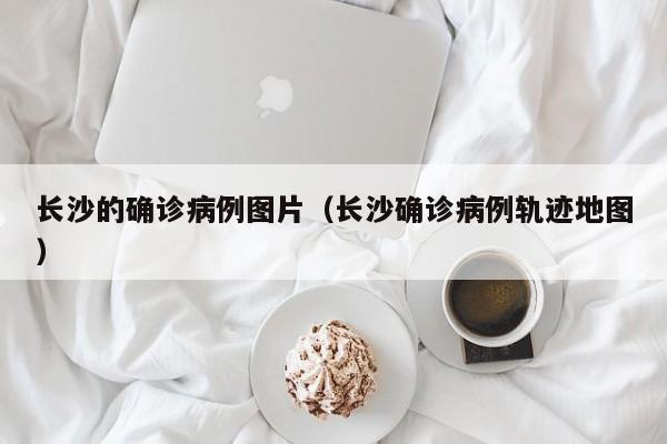 长沙的确诊病例图片（长沙确诊病例轨迹地图）