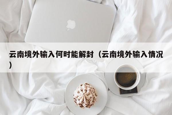 云南境外输入何时能解封（云南境外输入情况）