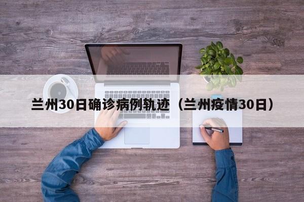 兰州30日确诊病例轨迹（兰州疫情30日）
