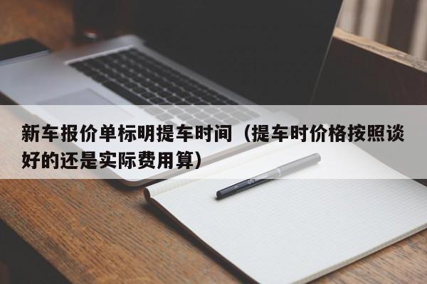 新车报价单标明提车时间（提车时价格按照谈好的还是实际费用算）