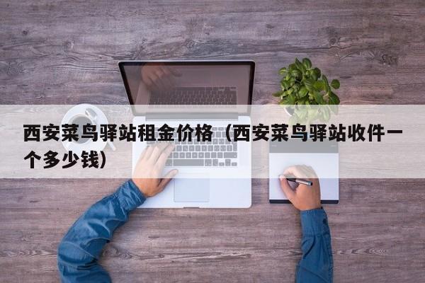 西安菜鸟驿站租金价格（西安菜鸟驿站收件一个多少钱）