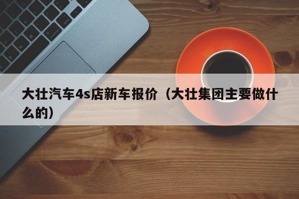 大壮汽车4s店新车报价（大壮集团主要做什么的）