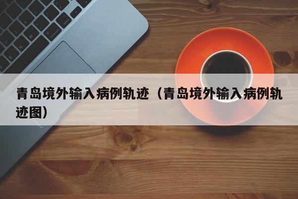 青岛境外输入病例轨迹（青岛境外输入病例轨迹图）