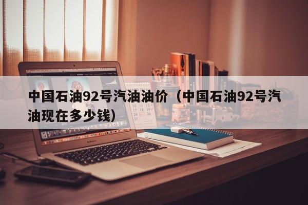 中国石油92号汽油油价（中国石油92号汽油现在多少钱）