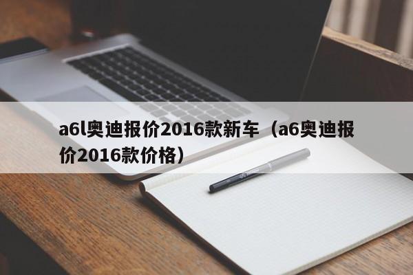 a6l奥迪报价2016款新车（a6奥迪报价2016款价格）