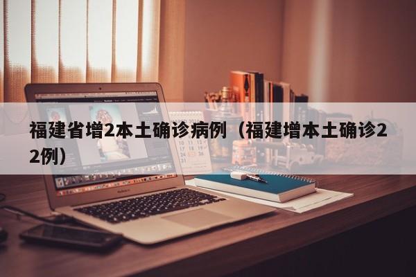福建省增2本土确诊病例（福建增本土确诊22例）