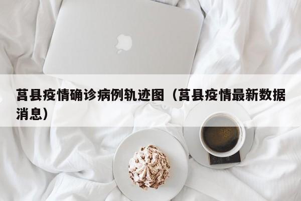 莒县疫情确诊病例轨迹图（莒县疫情最新数据消息）