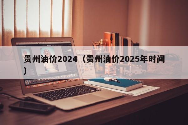 贵州油价2024（贵州油价2025年时间）
